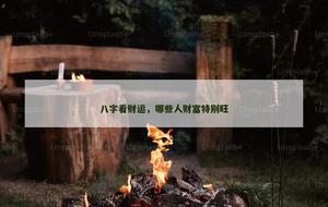 八字看财运，哪些人财富特别旺